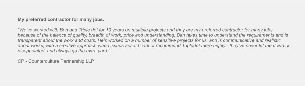 My preferred contractor for many jobs.  “We’ve worked with Ben and Triple dot for 10 years on multiple projects and they are my preferred contractor for many jobs because of the balance of quality, breadth of work, price and understanding. Ben takes time to understand the requirements and is transparent about the work and costs. He’s worked on a number of sensitive projects for us, and is communicative and realistic about works, with a creative approach when issues arise. I cannot recommend Tripledot more highly - they’ve never let me down or disappointed, and always go the extra yard.”  CP - Counterculture Partnership LLP