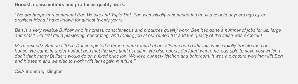 Honest, conscientious and produces quality work.  “We are happy to recommend Ben Weeks and Triple Dot. Ben was initially recommended to us a couple of years ago by an architect friend I have known for almost twenty years.   Ben is a very reliable Builder who is honest, conscientious and produces quality work. Ben has done a number of jobs for us, large and small. He first did a plastering, decorating  and roofing job at our rented flat and the quality of the finish was excellent.   More recently, Ben and Triple Dot completed a three month rebuild of our kitchen and bathroom which totally transformed our house. He came in under budget and met the very tight deadline. He also openly declared where he was able to save cost which I don’t think many Builders would do on a fixed price job. We love our new kitchen and bathroom. It was a pleasure working with Ben and his team and we plan to work with him again in future.”   C&A Brennan, Islington