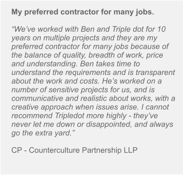 My preferred contractor for many jobs.  “We’ve worked with Ben and Triple dot for 10 years on multiple projects and they are my preferred contractor for many jobs because of the balance of quality, breadth of work, price and understanding. Ben takes time to understand the requirements and is transparent about the work and costs. He’s worked on a number of sensitive projects for us, and is communicative and realistic about works, with a creative approach when issues arise. I cannot recommend Tripledot more highly - they’ve never let me down or disappointed, and always go the extra yard.”  CP - Counterculture Partnership LLP