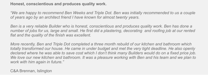 Honest, conscientious and produces quality work.  “We are happy to recommend Ben Weeks and Triple Dot. Ben was initially recommended to us a couple of years ago by an architect friend I have known for almost twenty years.   Ben is a very reliable Builder who is honest, conscientious and produces quality work. Ben has done a number of jobs for us, large and small. He first did a plastering, decorating  and roofing job at our rented flat and the quality of the finish was excellent.   More recently, Ben and Triple Dot completed a three month rebuild of our kitchen and bathroom which totally transformed our house. He came in under budget and met the very tight deadline. He also openly declared where he was able to save cost which I don’t think many Builders would do on a fixed price job. We love our new kitchen and bathroom. It was a pleasure working with Ben and his team and we plan to work with him again in future.”   C&A Brennan, Islington