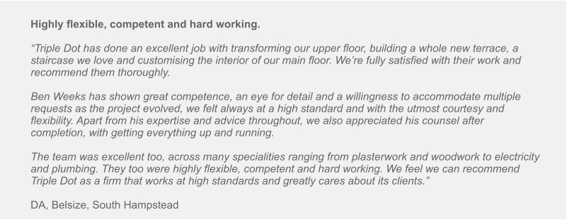 Highly flexible, competent and hard working.  “Triple Dot has done an excellent job with transforming our upper floor, building a whole new terrace, a staircase we love and customising the interior of our main floor. We’re fully satisfied with their work and recommend them thoroughly.  Ben Weeks has shown great competence, an eye for detail and a willingness to accommodate multiple requests as the project evolved, we felt always at a high standard and with the utmost courtesy and flexibility. Apart from his expertise and advice throughout, we also appreciated his counsel after completion, with getting everything up and running.  The team was excellent too, across many specialities ranging from plasterwork and woodwork to electricity and plumbing. They too were highly flexible, competent and hard working. We feel we can recommend Triple Dot as a firm that works at high standards and greatly cares about its clients.”  DA, Belsize, South Hampstead